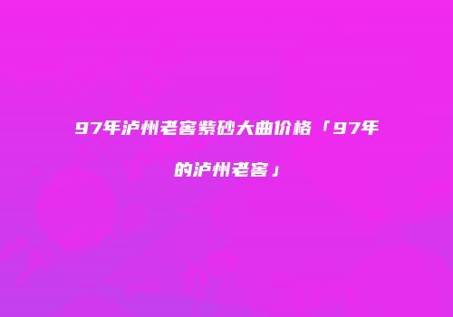 97年泸州老窖紫砂大曲价格「97年的泸州老窖」