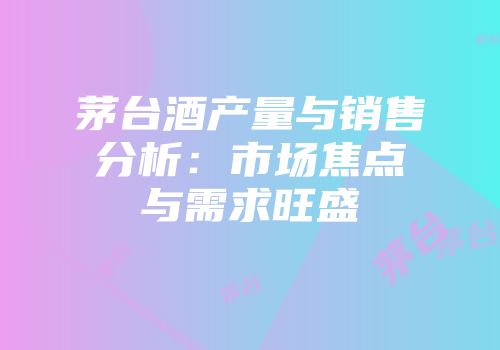 茅台酒产量与销售分析：市场焦点与需求旺盛