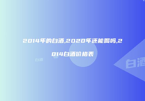 2014年的白酒,2020年还能喝吗,2014白酒价格表