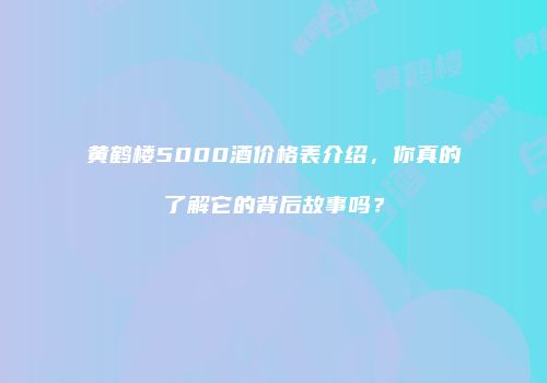 黄鹤楼5000酒价格表介绍，你真的了解它的背后故事吗？