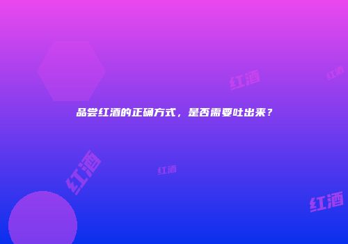 品尝红酒的正确方式，是否需要吐出来？