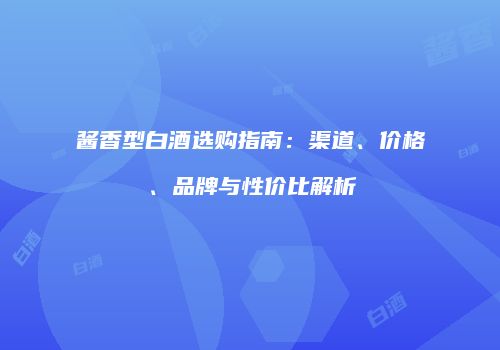 酱香型白酒选购指南：渠道、价格、品牌与性价比解析