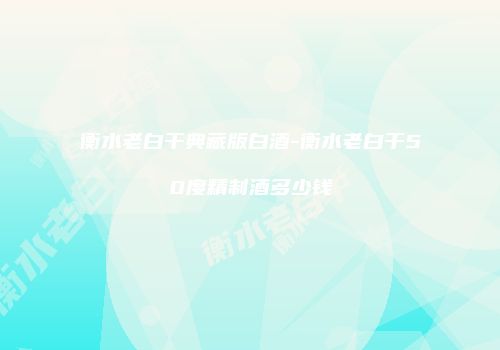 衡水老白干典藏版白酒-衡水老白干50度精制酒多少钱