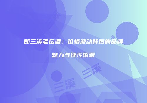 郎三溪老坛酒：价格波动背后的品牌魅力与理性消费