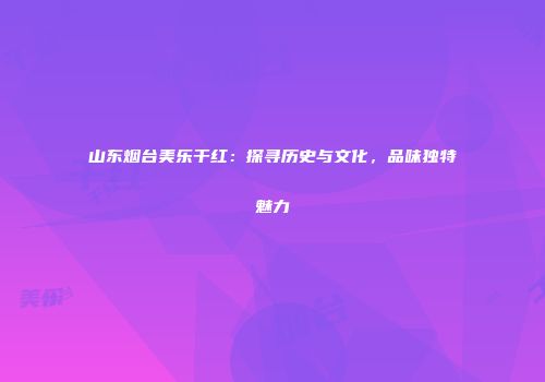 山东烟台美乐干红：探寻历史与文化，品味独特魅力