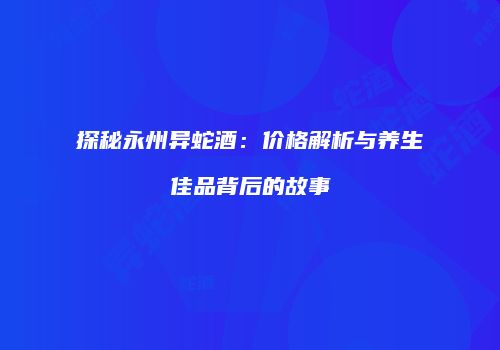 探秘永州异蛇酒：价格解析与养生佳品背后的故事
