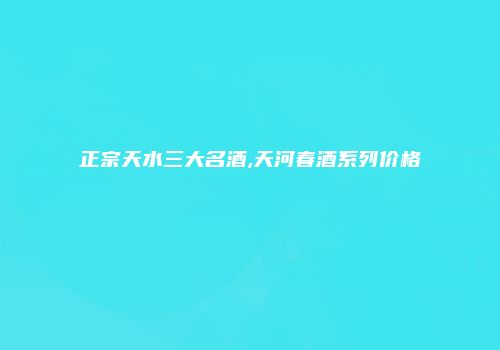 正宗天水三大名酒,天河春酒系列价格