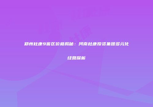 郑州杜康9窖区价格揭秘：河南杜康投资集团多元化经营探析