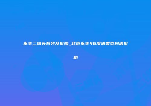 永丰二锅头系列及价格_北京永丰46度清香型白酒价格