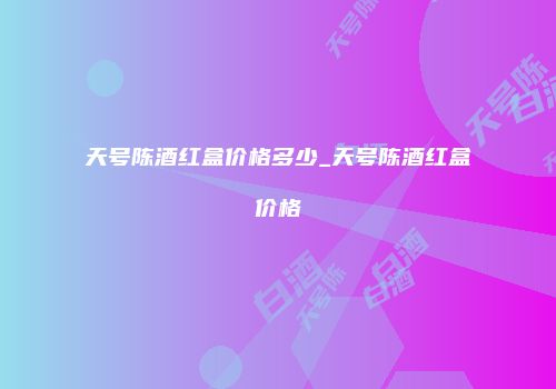 天号陈酒红盒价格多少_天号陈酒红盒价格