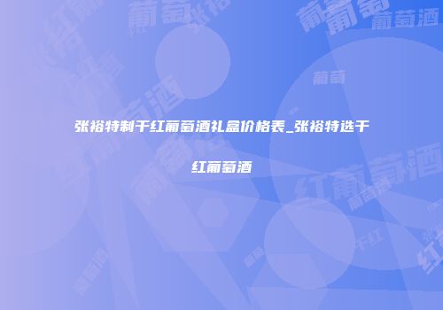 张裕特制干红葡萄酒礼盒价格表_张裕特选干红葡萄酒