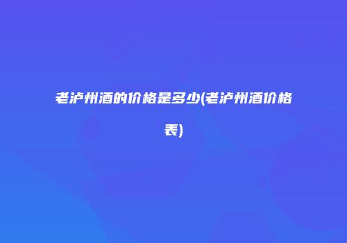 老泸州酒的价格是多少(老泸州酒价格表)