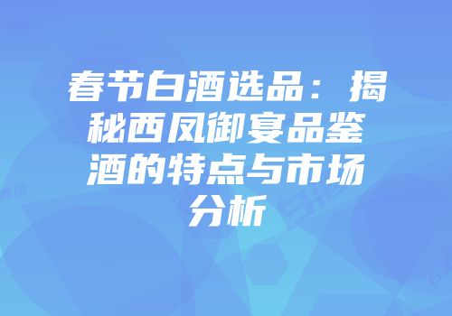 春节白酒选品：揭秘西凤御宴品鉴酒的特点与市场分析