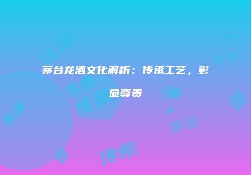 茅台龙酒文化解析：传承工艺，彰显尊贵