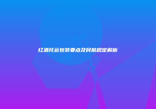 红酒托运包装要点及民航规定解析