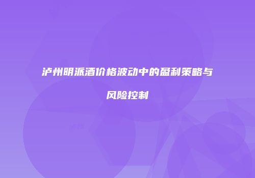 泸州明派酒价格波动中的盈利策略与风险控制