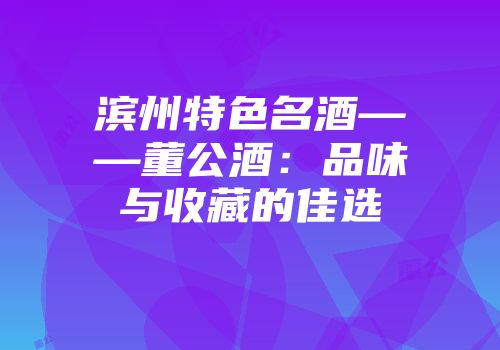 滨州特色名酒——董公酒：品味与收藏的佳选