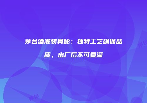 茅台酒灌装奥秘：独特工艺确保品质，出厂后不可复灌