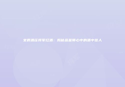 女爵酒庄将军红酒：揭秘品鉴师心中的酒中佳人