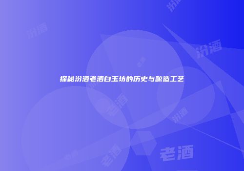 探秘汾酒老酒白玉坊的历史与酿造工艺
