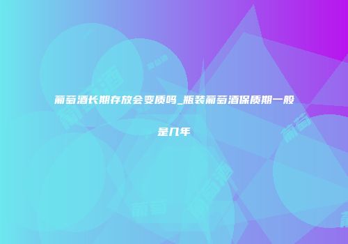 葡萄酒长期存放会变质吗_瓶装葡萄酒保质期一般是几年