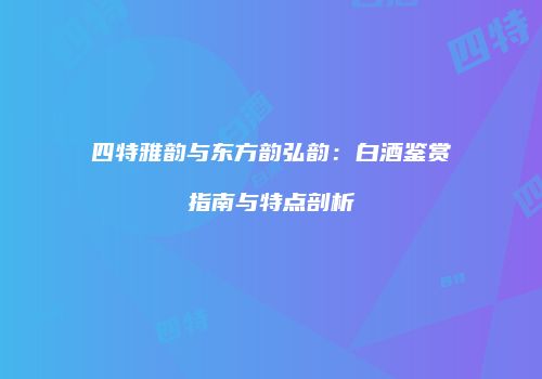 四特雅韵与东方韵弘韵：白酒鉴赏指南与特点剖析