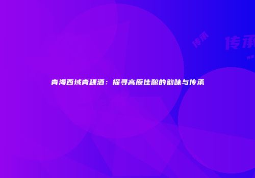 青海西域青稞酒：探寻高原佳酿的韵味与传承