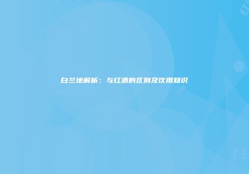 白兰地解析：与红酒的区别及饮用知识