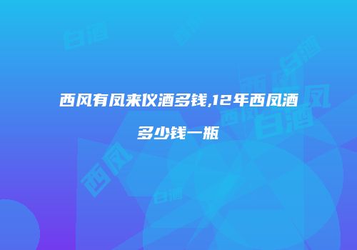 西风有凤来仪酒多钱,12年西凤酒多少钱一瓶