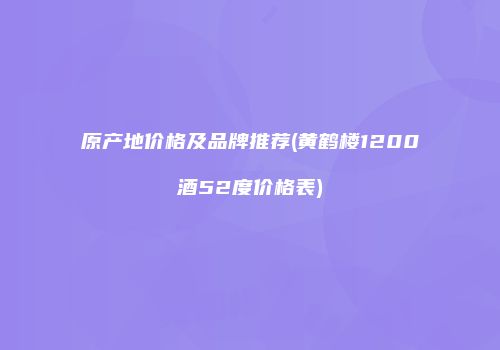 原产地价格及品牌推荐(黄鹤楼1200酒52度价格表)