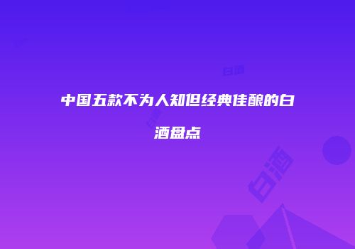 中国五款不为人知但经典佳酿的白酒盘点