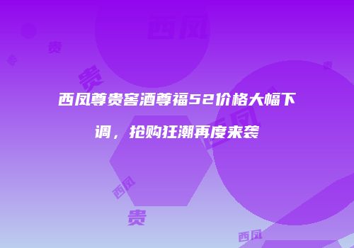 西凤尊贵窖酒尊福52价格大幅下调，抢购狂潮再度来袭