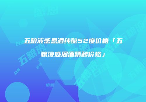 五粮液感恩酒纯酿52度价格「五粮液感恩酒精酿价格」