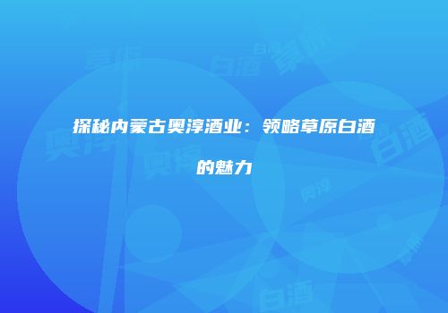 探秘内蒙古奥淳酒业：领略草原白酒的魅力