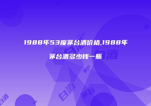 1988年53度茅台酒价格,1988年茅台酒多少钱一瓶