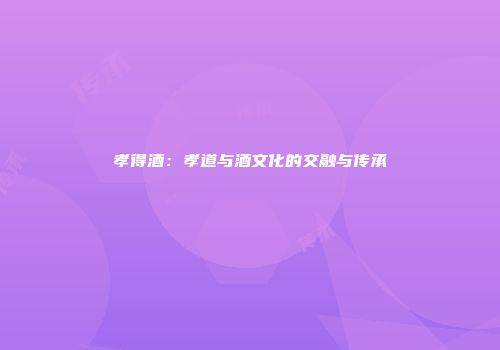 孝得酒：孝道与酒文化的交融与传承