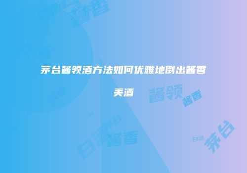 茅台酱领酒方法如何优雅地倒出酱香美酒