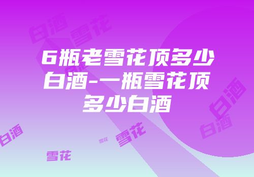 6瓶老雪花顶多少白酒-一瓶雪花顶多少白酒
