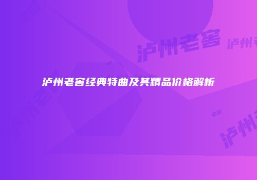 泸州老窖经典特曲及其精品价格解析