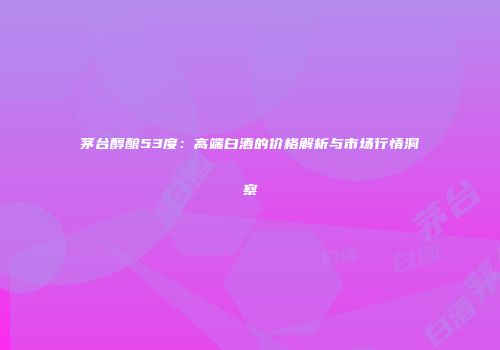 茅台醇酿53度：高端白酒的价格解析与市场行情洞察