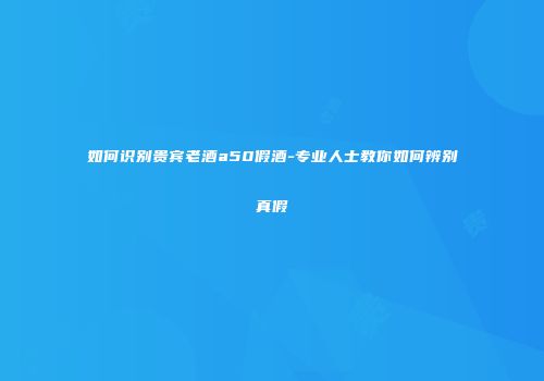 如何识别贵宾老酒a50假酒-专业人士教你如何辨别真假