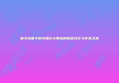 探寻法国卡斯特酒庄大师级的酿造技艺与传承之路