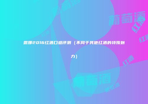 露娜2016红酒口感评测（不同于其他红酒的特殊魅力）