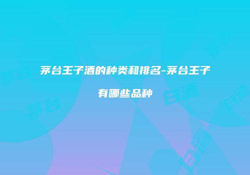 茅台王子酒的种类和排名-茅台王子有哪些品种
