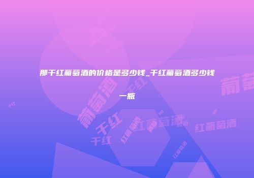 那干红葡萄酒的价格是多少钱_干红葡萄酒多少钱一瓶