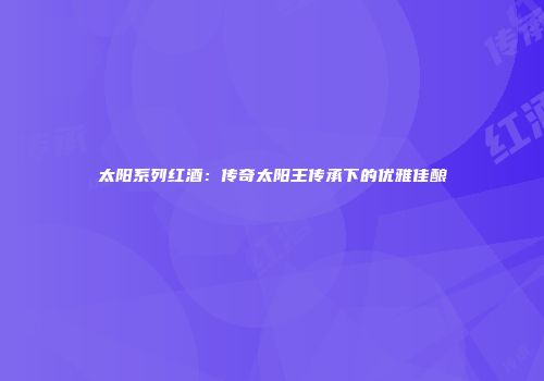 太阳系列红酒：传奇太阳王传承下的优雅佳酿
