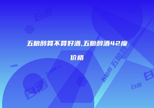 五粮醇算不算好酒,五粮醇酒42度价格
