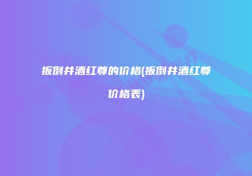扳倒井酒红尊的价格(扳倒井酒红尊价格表)