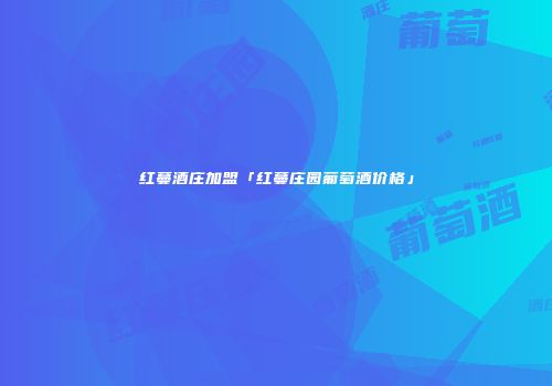红蔓酒庄加盟「红蔓庄园葡萄酒价格」