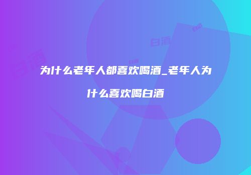 为什么老年人都喜欢喝酒_老年人为什么喜欢喝白酒